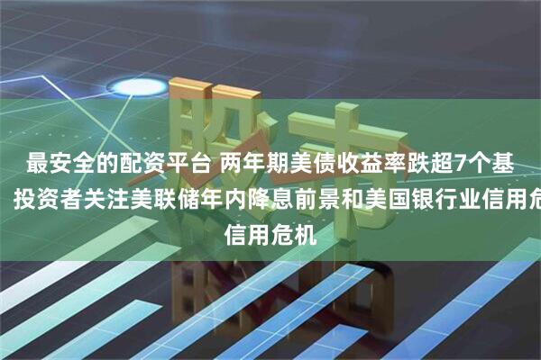 最安全的配资平台 两年期美债收益率跌超7个基点，投资者关注美联储年内降息前景和美国银行业信用危机