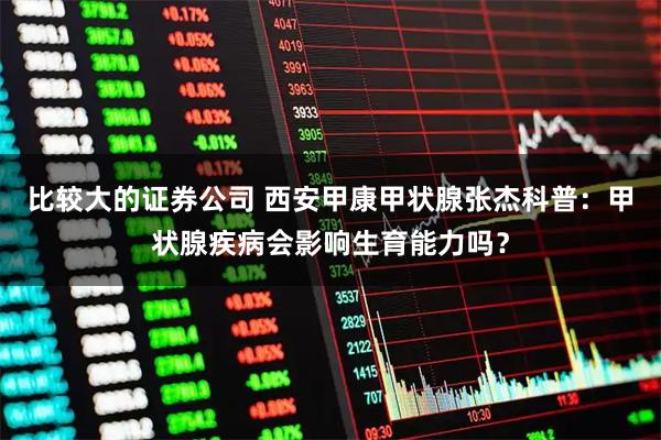 比较大的证券公司 西安甲康甲状腺张杰科普：甲状腺疾病会影响生育能力吗？