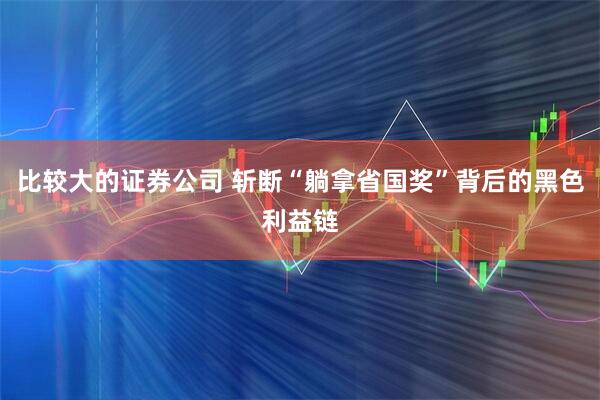 比较大的证券公司 斩断“躺拿省国奖”背后的黑色利益链